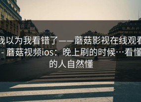我以为我看错了——蘑菇影视在线观看 - 蘑菇视频ios：晚上刷的时候…看懂的人自然懂