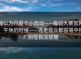 我以为只是个小改动——每日大赛官网：午休的时候——连老观众都容易中招？别怪我没提醒