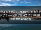 我本来不想写：17c.com：在电脑上试了下——我试了三种方法才搞明白。别问我怎么知道的