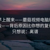 今天早上醒来——蘑菇视频电脑版；刚点进去——背后原因比你想的复杂…我只想说：离谱