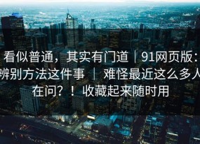 看似普通，其实有门道｜91网页版：辨别方法这件事 ｜ 难怪最近这么多人在问？！收藏起来随时用