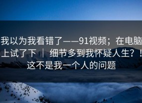 我以为我看错了——91视频；在电脑上试了下 ｜ 细节多到我怀疑人生？！这不是我一个人的问题
