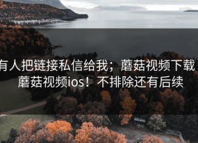 有人把链接私信给我；蘑菇视频下载 - 蘑菇视频ios！不排除还有后续