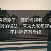 风向突然变了：蘑菇短视频 ｜ 关于官网跳转的说法，原来大家都误会了？不排除还有后续