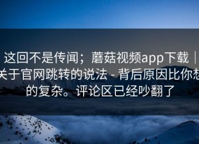 这回不是传闻；蘑菇视频app下载｜关于官网跳转的说法 - 背后原因比你想的复杂。评论区已经吵翻了