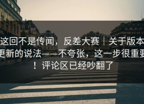 这回不是传闻，反差大赛｜关于版本更新的说法——不夸张，这一步很重要！评论区已经吵翻了