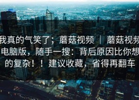 我真的气笑了；蘑菇视频 ｜ 蘑菇视频电脑版，随手一搜：背后原因比你想的复杂！！建议收藏，省得再翻车
