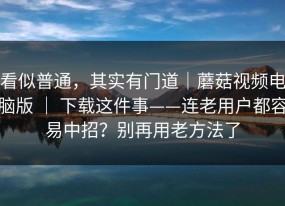 看似普通，其实有门道｜蘑菇视频电脑版 ｜ 下载这件事——连老用户都容易中招？别再用老方法了