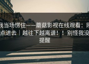 我当场愣住——蘑菇影视在线观看：刚点进去｜越往下越离谱！！别怪我没提醒
