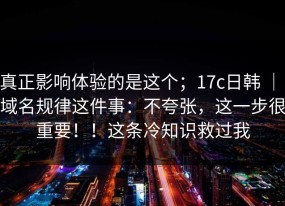 真正影响体验的是这个；17c日韩 ｜ 域名规律这件事：不夸张，这一步很重要！！这条冷知识救过我