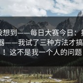 我真没想到——每日大赛今日：换了个浏览器——我试了三种方法才搞明白！！这不是我一个人的问题