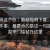别再踩这个坑｜蘑菇视频下载；电脑版这件事；最要命的是这一句提示…原来门槛就在这里