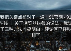 我把关键点核对了一遍｜91官网 - 91在线 ｜ 关于浏览器拦截的说法，我试了三种方法才搞明白…评论区已经吵翻了