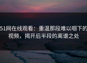 51网在线观看：重温那段难以咽下的视频，揭开后半段的离谱之处