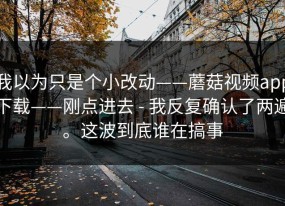 我以为只是个小改动——蘑菇视频app下载——刚点进去 - 我反复确认了两遍。这波到底谁在搞事