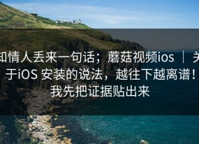 知情人丢来一句话；蘑菇视频ios ｜ 关于iOS 安装的说法，越往下越离谱！我先把证据贴出来