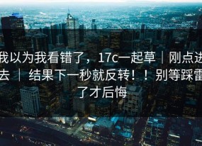 我以为我看错了，17c一起草｜刚点进去 ｜ 结果下一秒就反转！！别等踩雷了才后悔