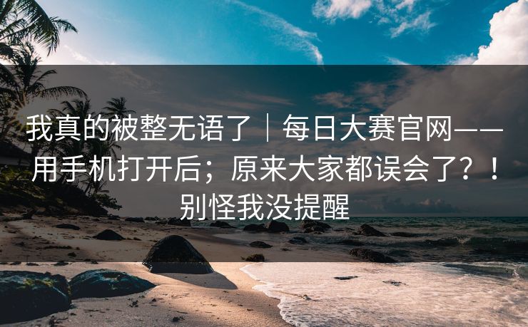 我真的被整无语了｜每日大赛官网——用手机打开后；原来大家都误会了？！别怪我没提醒