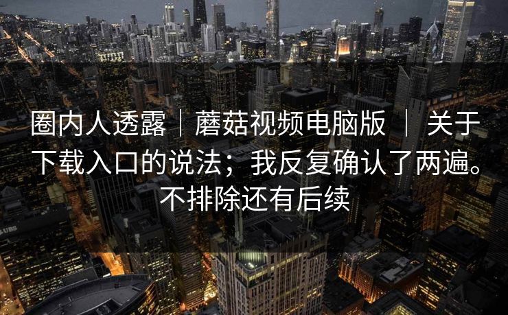 圈内人透露|蘑菇视频电脑版 | 关于下载入口的说法;我反复确认了两遍。不排除还有后续 圈内人透露|蘑菇视频电脑版 | 关于下载入口的说法;我反复确认了两遍。不排除还有后续