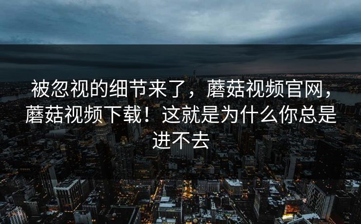 被忽视的细节来了，蘑菇视频官网，蘑菇视频下载！这就是为什么你总是进不去