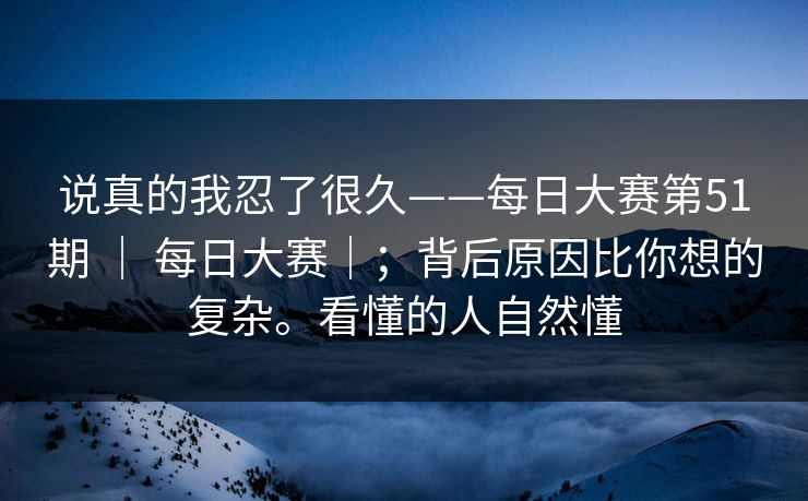 说真的我忍了很久——每日大赛第51期 | 每日大赛|;背后原因比你想的复杂。看懂的人自然懂 说真的我忍了很久——每日大赛第51期 | 每日大赛|;背后原因比你想的复杂。看懂的人自然懂
