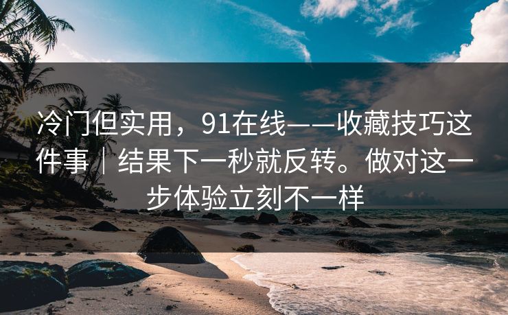 冷门但实用,91在线——收藏技巧这件事|结果下一秒就反转。做对这一步体验立刻不一样 冷门但实用,91在线——收藏技巧这件事|结果下一秒就反转。做对这一步体验立刻不一样