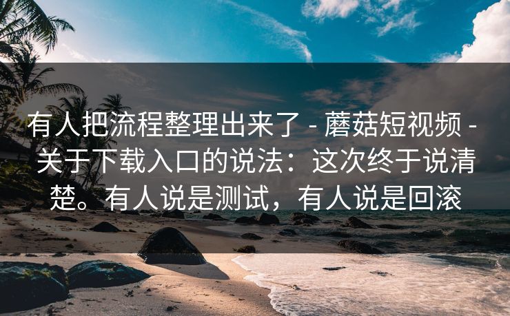 有人把流程整理出来了 - 蘑菇短视频 - 关于下载入口的说法：这次终于说清楚。有人说是测试，有人说是回滚