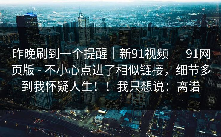 昨晚刷到一个提醒|新91视频 | 91网页版 - 不小心点进了相似链接,细节多到我怀疑人生!!我只想说:离谱 昨晚刷到一个提醒|新91视频 | 91网页版 - 不小心点进了相似链接,细节多到我怀疑人生!!我只想说:离谱