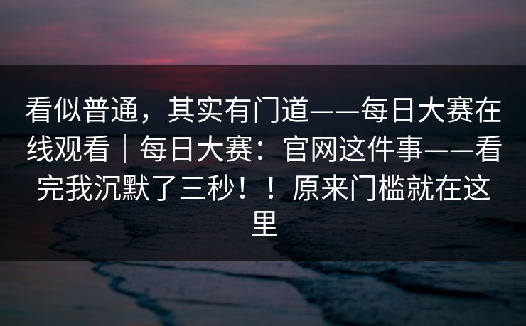 看似普通，其实有门道——每日大赛在线观看｜每日大赛：官网这件事——看完我沉默了三秒！！原来门槛就在这里