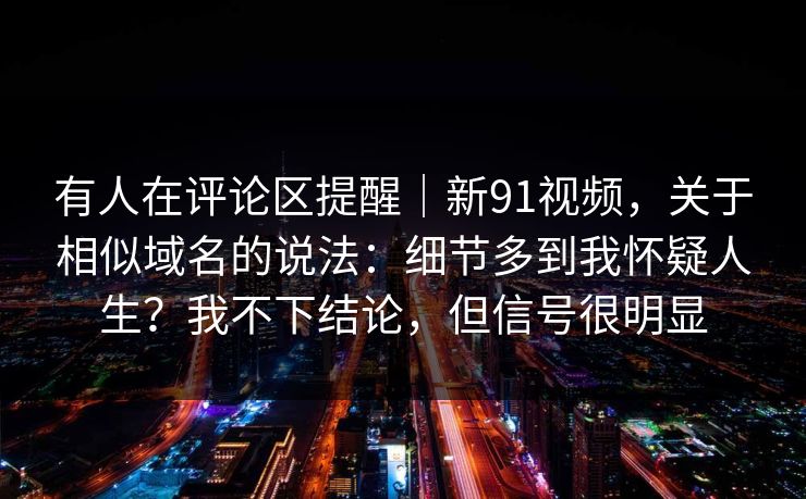 有人在评论区提醒｜新91视频，关于相似域名的说法：细节多到我怀疑人生？我不下结论，但信号很明显