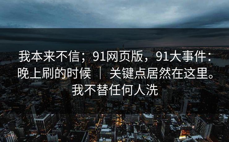 我本来不信;91网页版,91大事件:晚上刷的时候 | 关键点居然在这里。我不替任何人洗 我本来不信;91网页版,91大事件:晚上刷的时候 | 关键点居然在这里。我不替任何人洗