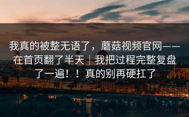 我真的被整无语了，蘑菇视频官网——在首页翻了半天｜我把过程完整复盘了一遍！！真的别再硬扛了
