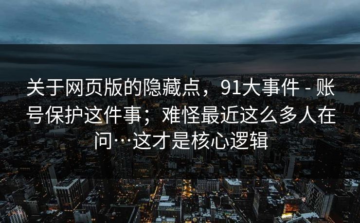 关于网页版的隐藏点，91大事件 - 账号保护这件事；难怪最近这么多人在问…这才是核心逻辑