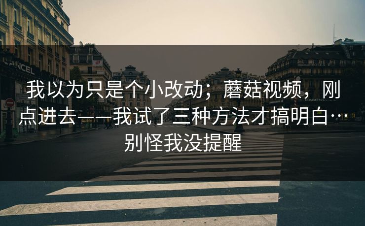 我以为只是个小改动；蘑菇视频，刚点进去——我试了三种方法才搞明白…别怪我没提醒