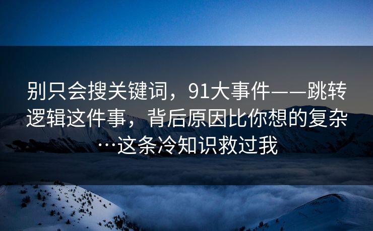 别只会搜关键词，91大事件——跳转逻辑这件事，背后原因比你想的复杂…这条冷知识救过我