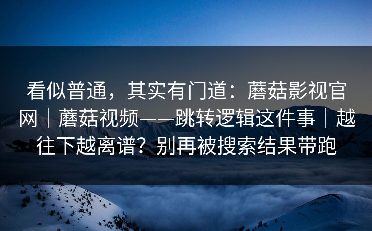 看似普通，其实有门道：蘑菇影视官网｜蘑菇视频——跳转逻辑这件事｜越往下越离谱？别再被搜索结果带跑