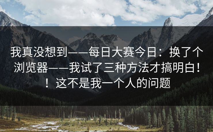 我真没想到——每日大赛今日:换了个浏览器——我试了三种方法才搞明白!!这不是我一个人的问题 我真没想到——每日大赛今日:换了个浏览器——我试了三种方法才搞明白!!这不是我一个人的问题