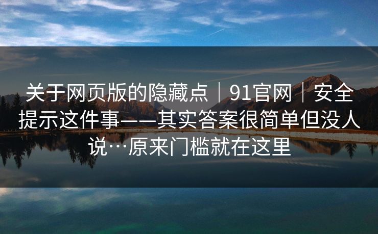 关于网页版的隐藏点|91官网|安全提示这件事——其实答案很简单但没人说…原来门槛就在这里 关于网页版的隐藏点|91官网|安全提示这件事——其实答案很简单但没人说…原来门槛就在这里