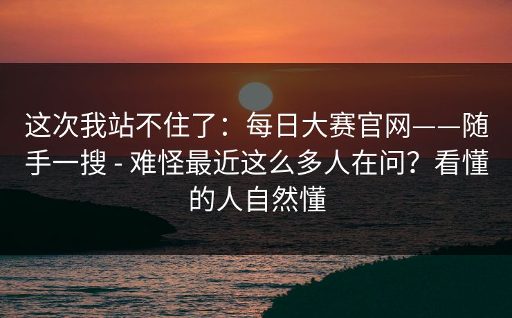这次我站不住了:每日大赛官网——随手一搜 - 难怪最近这么多人在问?看懂的人自然懂 这次我站不住了:每日大赛官网——随手一搜 - 难怪最近这么多人在问?看懂的人自然懂