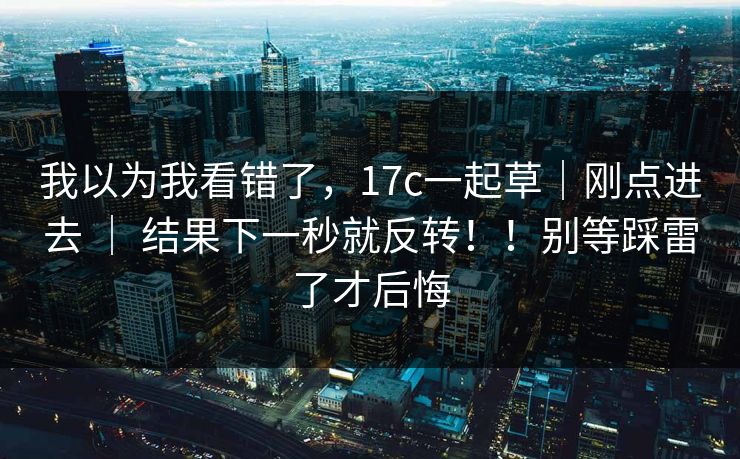 我以为我看错了,17c一起草|刚点进去 | 结果下一秒就反转!!别等踩雷了才后悔 我以为我看错了,17c一起草|刚点进去 | 结果下一秒就反转!!别等踩雷了才后悔