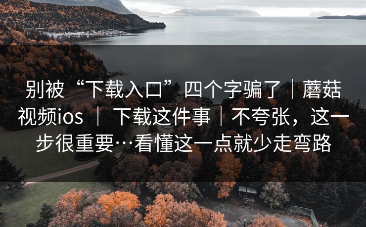 别被“下载入口”四个字骗了｜蘑菇视频ios ｜ 下载这件事｜不夸张，这一步很重要…看懂这一点就少走弯路