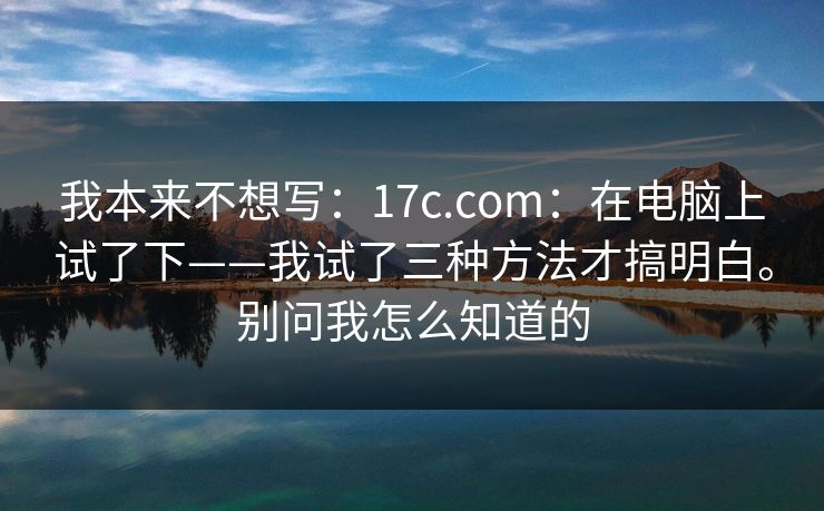 我本来不想写：17c.com：在电脑上试了下——我试了三种方法才搞明白。别问我怎么知道的
