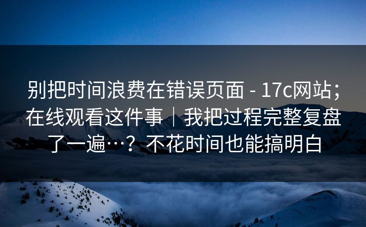 别把时间浪费在错误页面 - 17c网站；在线观看这件事｜我把过程完整复盘了一遍…？不花时间也能搞明白