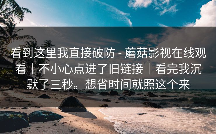 看到这里我直接破防 - 蘑菇影视在线观看｜不小心点进了旧链接｜看完我沉默了三秒。想省时间就照这个来