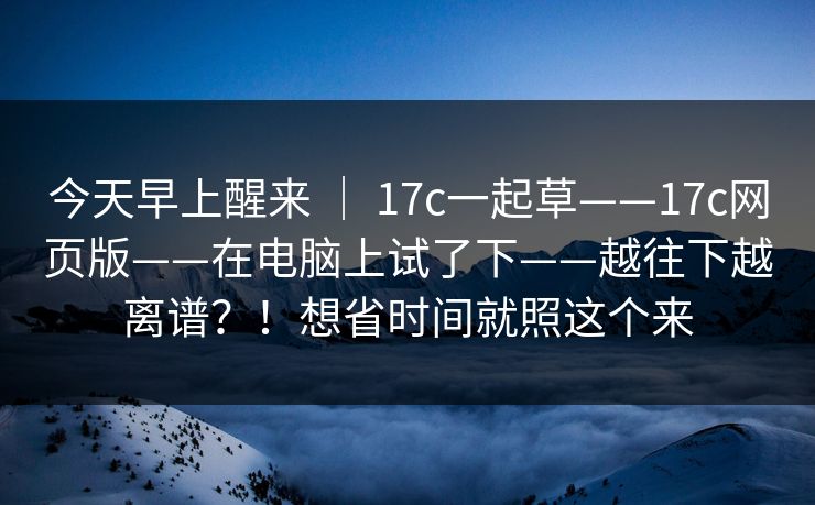 今天早上醒来 ｜ 17c一起草——17c网页版——在电脑上试了下——越往下越离谱？！想省时间就照这个来
