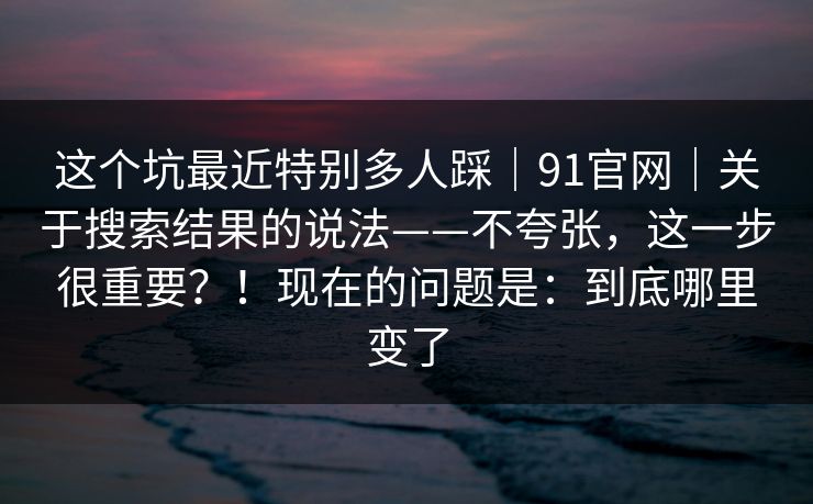这个坑最近特别多人踩｜91官网｜关于搜索结果的说法——不夸张，这一步很重要？！现在的问题是：到底哪里变了