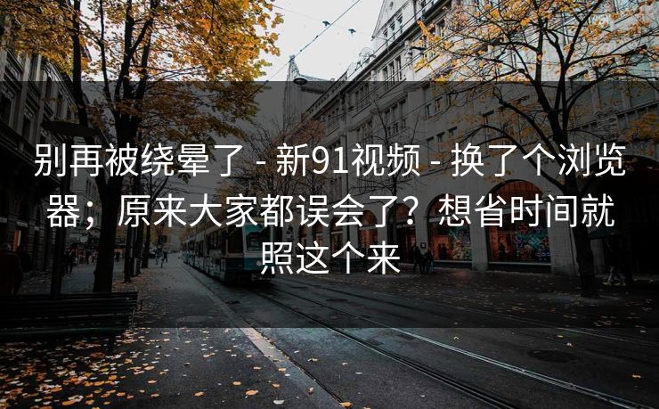 别再被绕晕了 - 新91视频 - 换了个浏览器;原来大家都误会了?想省时间就照这个来 别再被绕晕了 - 新91视频 - 换了个浏览器;原来大家都误会了?想省时间就照这个来