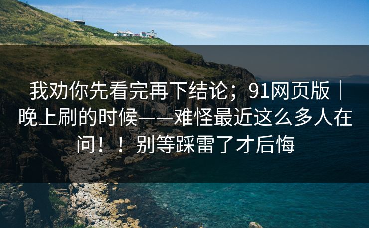 我劝你先看完再下结论；91网页版｜晚上刷的时候——难怪最近这么多人在问！！别等踩雷了才后悔