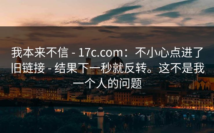 我本来不信 - 17c.com:不小心点进了旧链接 - 结果下一秒就反转。这不是我一个人的问题 我本来不信 - 17c.com:不小心点进了旧链接 - 结果下一秒就反转。这不是我一个人的问题