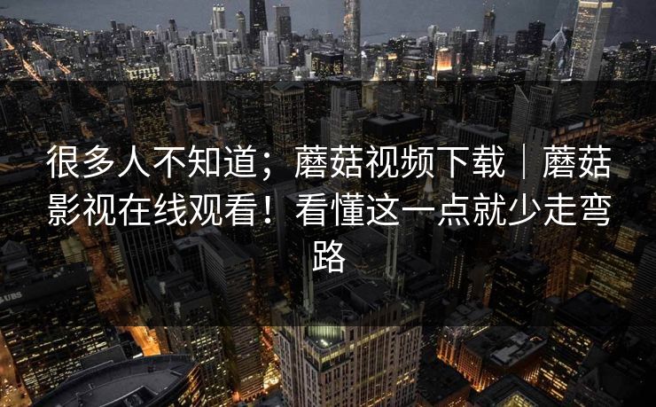 很多人不知道;蘑菇视频下载|蘑菇影视在线观看!看懂这一点就少走弯路 很多人不知道;蘑菇视频下载|蘑菇影视在线观看!看懂这一点就少走弯路